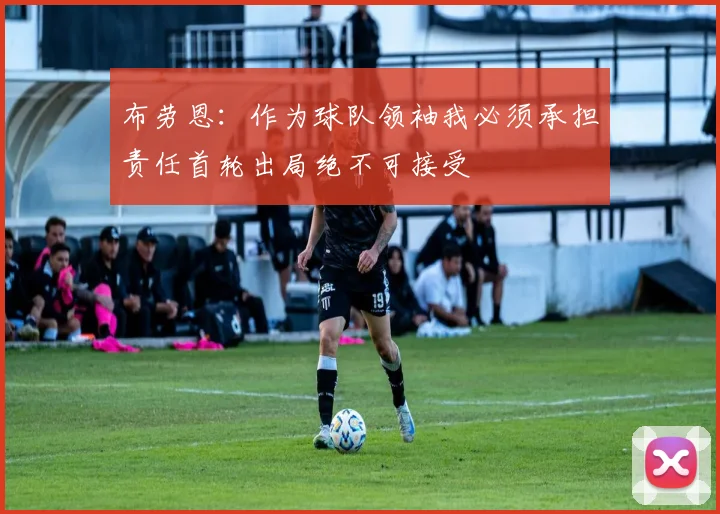 布劳恩：作为球队领袖我必须承担责任首轮出局绝不可接受