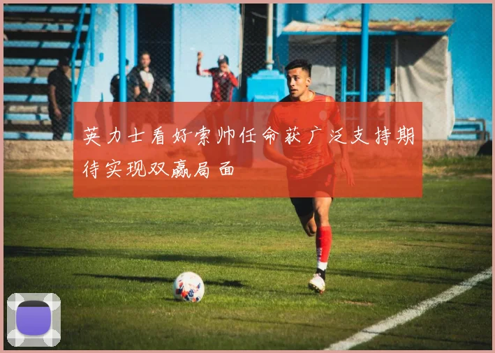 英力士看好索帅任命获广泛支持期待实现双赢局面