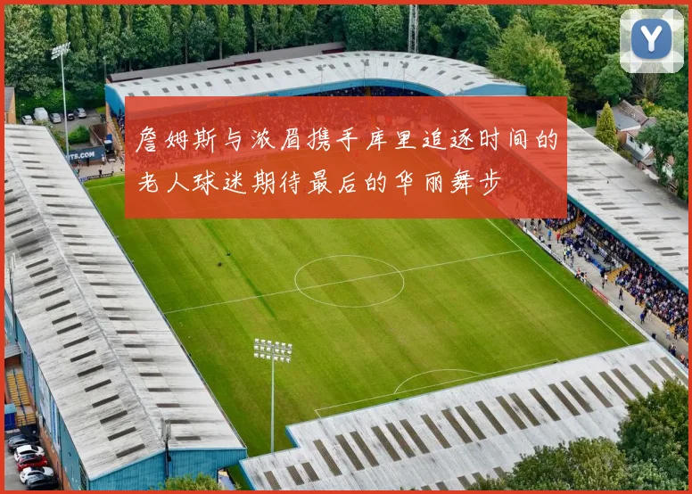 詹姆斯与浓眉携手库里追逐时间的老人球迷期待最后的华丽舞步