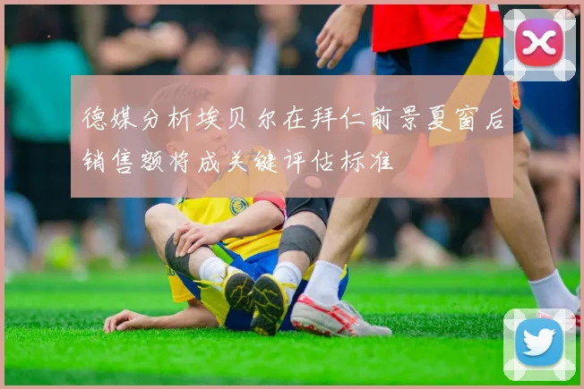 德媒分析埃贝尔在拜仁前景夏窗后销售额将成关键评估标准