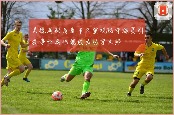 美媒质疑乌度卡只重视防守球员引发争议我也能成为防守大师