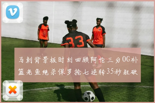 马刺背景板时刻回顾阿伦三分OG补篮老鱼绝杀保罗抢七逆转35秒狂砍13分