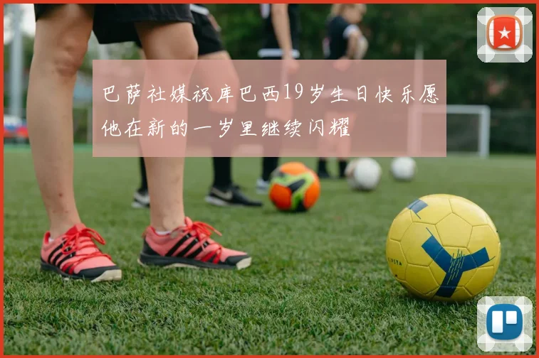 巴萨社媒祝库巴西19岁生日快乐愿他在新的一岁里继续闪耀