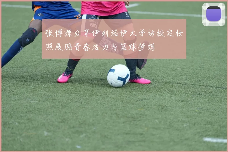 张博源分享伊利诺伊大学访校定妆照展现青春活力与篮球梦想