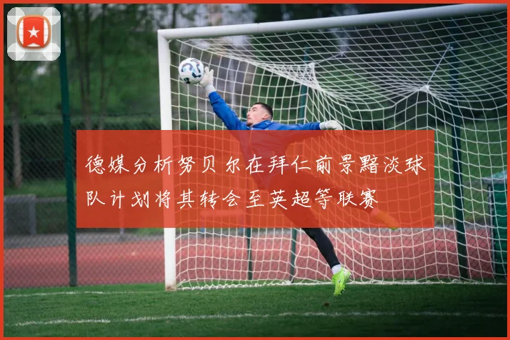 德媒分析努贝尔在拜仁前景黯淡球队计划将其转会至英超等联赛