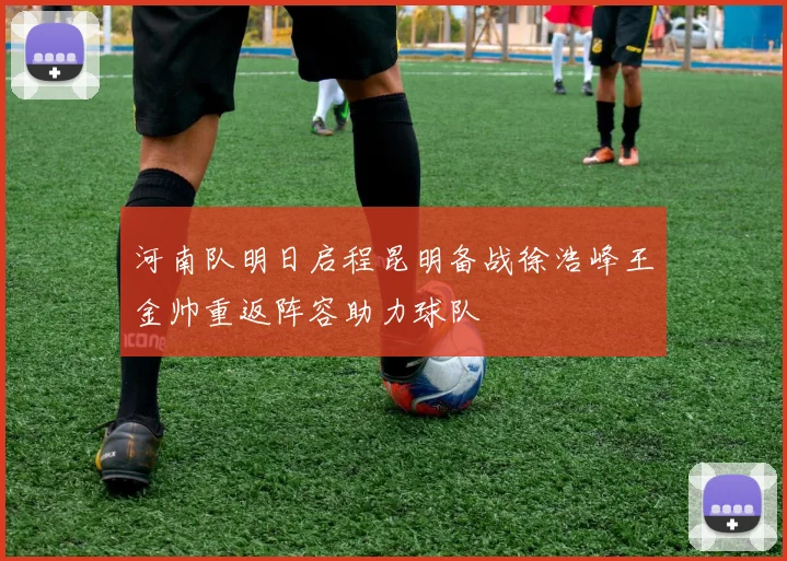 河南队明日启程昆明备战徐浩峰王金帅重返阵容助力球队