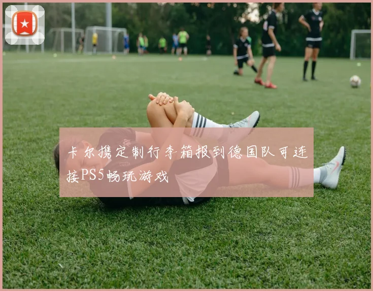 卡尔携定制行李箱报到德国队可连接PS5畅玩游戏