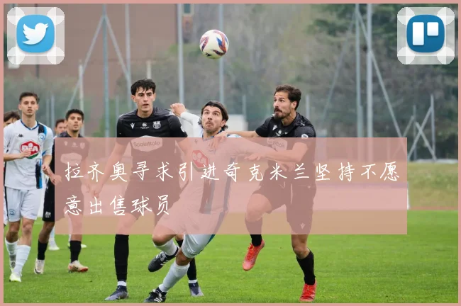 拉齐奥寻求引进奇克米兰坚持不愿意出售球员