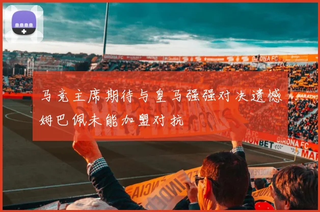 马竞主席期待与皇马强强对决遗憾姆巴佩未能加盟对抗