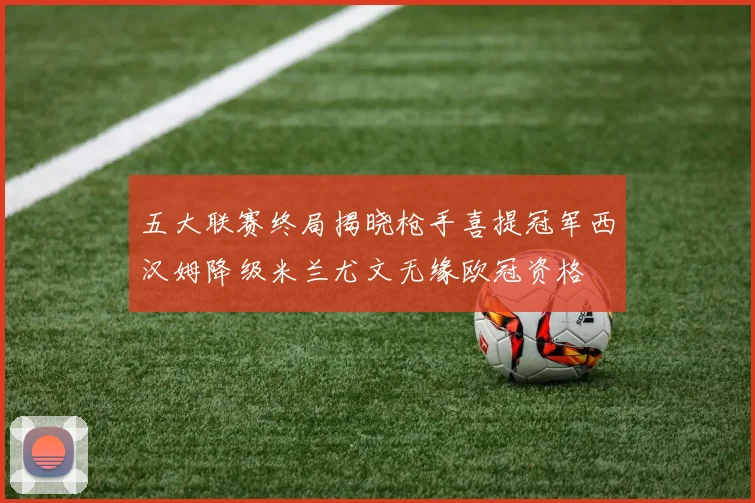五大联赛终局揭晓枪手喜提冠军西汉姆降级米兰尤文无缘欧冠资格