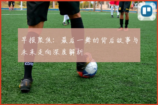 早报聚焦：最后一舞的背后故事与未来走向深度解析