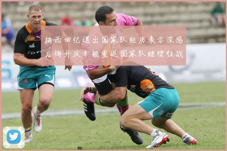 梅西回忆退出国家队经历表示深感后悔并庆幸能重返国家队继续征战