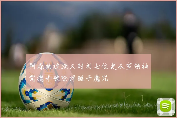 阿森纳迎救火时刻七位更衣室领袖需携手破除掉链子魔咒