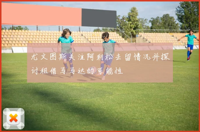 尤文图斯关注阿利松去留情况并探讨租借马马达的可能性