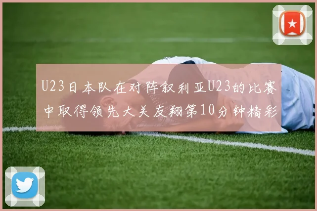 U23日本队在对阵叙利亚U23的比赛中取得领先大关友翔第10分钟精彩进球